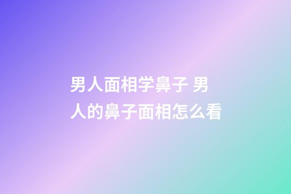 男人面相学鼻子 男人的鼻子面相怎么看
